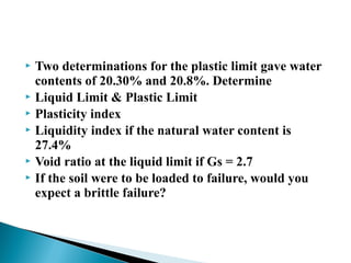  Two determinations for the plastic limit gave water
contents of 20.30% and 20.8%. Determine
 Liquid Limit & Plastic Limit
 Plasticity index
 Liquidity index if the natural water content is
27.4%
 Void ratio at the liquid limit if Gs = 2.7
 If the soil were to be loaded to failure, would you
expect a brittle failure?
 