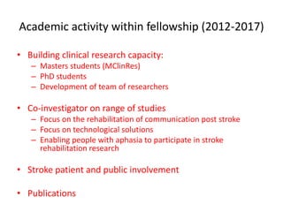 Academic activity within fellowship (2012-2017)
• Building clinical research capacity:
– Masters students (MClinRes)
– PhD students
– Development of team of researchers
• Co-investigator on range of studies
– Focus on the rehabilitation of communication post stroke
– Focus on technological solutions
– Enabling people with aphasia to participate in stroke
rehabilitation research
• Stroke patient and public involvement
• Publications
 
