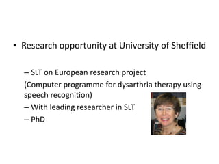 • Research opportunity at University of Sheffield
– SLT on European research project
(Computer programme for dysarthria therapy using
speech recognition)
– With leading researcher in SLT
– PhD
 