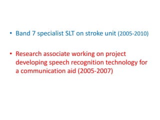 • Band 7 specialist SLT on stroke unit (2005-2010)
• Research associate working on project
developing speech recognition technology for
a communication aid (2005-2007)
 