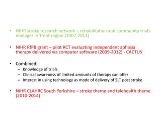 • NIHR stroke research network – rehabilitation and community trials
manager in Trent region (2007-2013)
• NIHR RfPB grant – pilot RCT evaluating independent aphasia
therapy delivered via computer software (2009-2012) - CACTUS
• Combined:
– Knowledge of trials
– Clinical awareness of limited amounts of therapy can offer
– Interest in using technology as mode of delivery of SLT post stroke
• NIHR CLAHRC South Yorkshire – stroke theme and telehealth theme
(2010-2014)
 