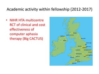 Academic activity within fellowship (2012-2017)
• NIHR HTA multicentre
RCT of clinical and cost
effectiveness of
computer aphasia
therapy (Big CACTUS)
 