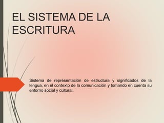 EL SISTEMA DE LA
ESCRITURA
Sistema de representación de estructura y significados de la
lengua, en el contexto de la comunicación y tomando en cuenta su
entorno social y cultural.
 