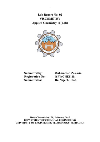 1
Lab Report No: 02
VISCOMETRY
Applied Chemistry ІІ (Lab)
Submitted by: Muhammad Zakaria.
Registration No: 16PWCHE1111.
Submitted to: Dr. Najeeb Ullah.
Date of Submission: 28, February, 2017
DEPARTMENT OF CHEMICAL ENGINEERING
UNIVERSITY OF ENGINEERING TECHNOLOGY, PESHAWAR
 