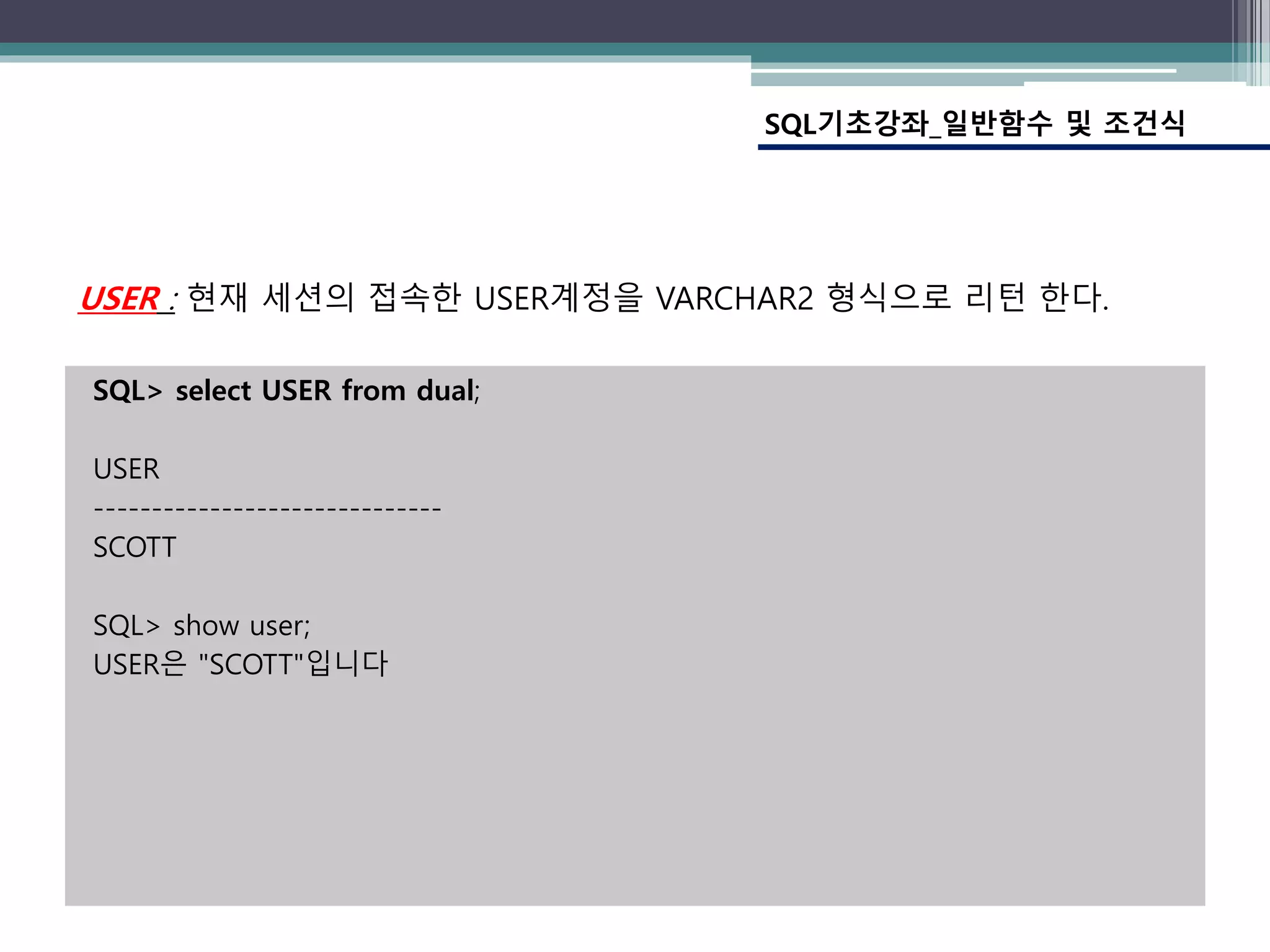 SQL> select USER from dual;
USER
------------------------------
SCOTT
SQL> show user;
USER은 "SCOTT"입니다
SQL기초강좌_일반함수 및 조건식
USER : 현재 세션의 접속한 USER계정을 VARCHAR2 형식으로 리턴 한다.
 