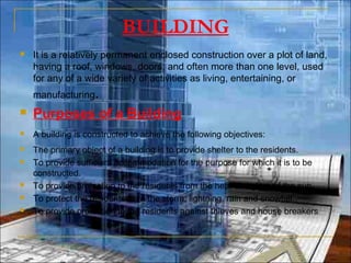 BUILDING
 It is a relatively permanent enclosed construction over a plot of land,
having a roof, windows, doors, and often more than one level, used
for any of a wide variety of activities as living, entertaining, or
manufacturing.
 Purposes of a Building
 A building is constructed to achieve the following objectives:  
 The primary object of a building is to provide shelter to the residents.
 To provide sufficient accommodation for the purpose for which it is to be
constructed.
 To provide protection to the residents from the heat and glare of the sun.
 To protect the residents from the storm, lightning, rain and snowfall.
 To provide protection to the residents against thieves and house breakers
 