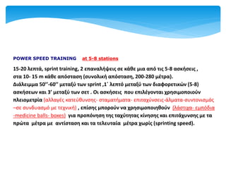 POWER SPEED TRAINING at 5-8 stations
15-20 λεπτά, sprint training, 2 επαναλήψεις σε κάθε μια από τις 5-8 ασκήσεις ,
στα 10- 15 m κάθε απόσταση (συνολική απόσταση, 200-280 μέτρα).
Διάλειμμα 50’’-60’’ μεταξύ των sprint ,1΄ λεπτό μεταξύ των διαφορετικών (5-8)
ασκήσεων και 3’ μεταξύ των σετ . Οι ασκήσεις που επιλέγονται χρησιμοποιούν
πλειομετρία (αλλαγές κατεύθυνσης- σταματήματα- επιταχύνσεις-άλματα-συντονισμός
–σε συνδυασμό με τεχνική) , επίσης μπορούν να χρησιμοποιηθούν (λάστιχα- εμπόδια
-medicine balls- boxes) για προπόνηση της ταχύτητας κίνησης και επιτάχυνσης με τα
πρώτα μέτρα με αντίσταση και τα τελευταία μέτρα χωρίς (sprinting speed).
 
