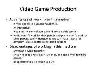 Video Game Production
• Advantages of working in this medium
– It mite appeal to a younger audience.
– Its interactive.
– it can be any style of game. (third person, side scroller)
– Radio doesn’t work for deaf people and posters don’t work for
blind people. With video games you can make it work for
anybody. (braille controller for blind people)
• Disadvantages of working in this medium
– May take a while to make.
– Mite not appeal to a older audience, or people who don’t like
games.
– people mite find it difficult to play.
 