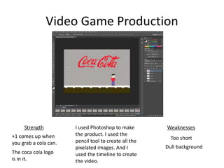 Video Game Production
Strength
+1 comes up when
you grab a cola can.
Weaknesses
Too short
The coca cola logo
is in it.
Dull background
I used Photoshop to make
the product. I used the
pencil tool to create all the
pixelated images. And I
used the timeline to create
the video.
 