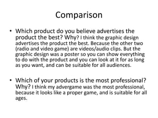 Comparison
• Which product do you believe advertises the
product the best? Why? I think the graphic design
advertises the product the best. Because the other two
(radio and video game) are videos/audio clips. But the
graphic design was a poster so you can show everything
to do with the product and you can look at it for as long
as you want, and can be suitable for all audiences.
• Which of your products is the most professional?
Why? I think my advergame was the most professional,
because it looks like a proper game, and is suitable for all
ages.
 