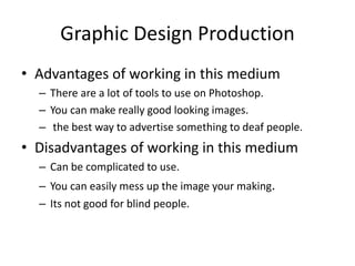 Graphic Design Production
• Advantages of working in this medium
– There are a lot of tools to use on Photoshop.
– You can make really good looking images.
– the best way to advertise something to deaf people.
• Disadvantages of working in this medium
– Can be complicated to use.
– You can easily mess up the image your making.
– Its not good for blind people.
 