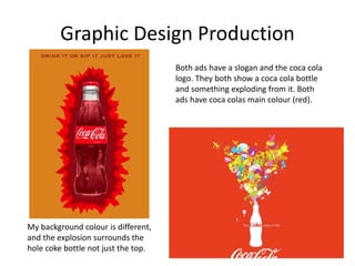 Graphic Design Production
Both ads have a slogan and the coca cola
logo. They both show a coca cola bottle
and something exploding from it. Both
ads have coca colas main colour (red).
My background colour is different,
and the explosion surrounds the
hole coke bottle not just the top.
 