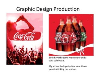 Graphic Design Production
Both have the same main colour and a
coca cola bottle.
My ad has the logo in clear view. I have
people drinking the product.
 