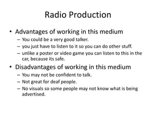 Radio Production
• Advantages of working in this medium
– You could be a very good talker.
– you just have to listen to it so you can do other stuff.
– unlike a poster or video game you can listen to this in the
car, because its safe.
• Disadvantages of working in this medium
– You may not be confident to talk.
– Not great for deaf people.
– No visuals so some people may not know what is being
advertised.
 