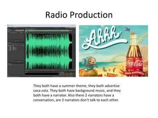 Radio Production
They both have a summer theme, they both advertise
coca cola. They both have background music, and they
both have a narrator. Also there 2 narrators have a
conversation, are 2 narrators don’t talk to each other.
 