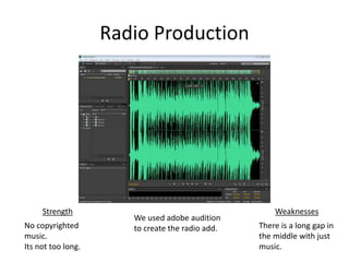 Radio Production
Strength Weaknesses
No copyrighted
music.
Its not too long.
There is a long gap in
the middle with just
music.
We used adobe audition
to create the radio add.
 