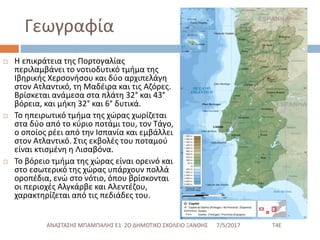 Γεωγραφία
 Η επικράτεια της Πορτογαλίας
περιλαμβάνει το νοτιοδυτικό τμήμα της
Ιβηρικής Χερσονήσου και δύο αρχιπελάγη
στον Ατλαντικό, τη Μαδέιρα και τις Αζόρες.
Βρίσκεται ανάμεσα στα πλάτη 32° και 43°
βόρεια, και μήκη 32° και 6° δυτικά.
 Το ηπειρωτικό τμήμα της χώρας χωρίζεται
στα δύο από το κύριο ποτάμι του, τον Τάγο,
ο οποίος ρέει από την Ισπανία και εμβάλλει
στον Ατλαντικό. Στις εκβολές του ποταμού
είναι κτισμένη η Λισαβόνα.
 Το βόρειο τμήμα της χώρας είναι ορεινό και
στο εσωτερικό της χώρας υπάρχουν πολλά
οροπέδια, ενώ στο νότιο, όπου βρίσκονται
οι περιοχές Αλγκάρβε και Αλεντέζου,
χαρακτηρίζεται από τις πεδιάδες του.
7/5/2017 Τ4ΕΑΝΑΣΤΑΣΗΣ ΜΠΑΜΠΑΛΗΣ Ε1 2Ο ΔΗΜΟΤΙΚΟ ΣΧΟΛΕΙΟ ΞΑΝΘΗΣ
 