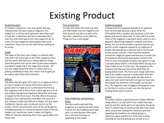 Existing Product
Studio/location
Its location is based on a star wars game that was
released when this was made as magazine, this
magazine is a old one and represents what they used
to look like. It advertises the force unleashed and it
uses the same view type as the new magazines for its
cover, the new magazines about games take some
inspiration them and use the same format sticking to
its routes.
Angle
The angle of the front cover image is a medium long
shot and is the same style as the other magazines have
and this works well because it shows different things
about the games that can be seen by the colour imagery
and what's happening in the mage that it shows . On
this, the angle shows that there's a villain and he is
getting somebody to bow, this reveals that its going to
be a game abut those two characters.
Affects
The affect that this gives off is that it is a magazine that is
to inform readers of it about information about the
games and it is made out in a professional formal way,
the magazine itself is old an from a while ago but a lot of
the modern day gaming magazines follow the same type
of design for the front cover. The title affects the person
looking at it by making them remember the name of it
and making it visible and difficult to forget, this was when
PlayStation 3 games was introduced and on my fail
project I think I would include some of the old design for
nostalgia purposes as it would bring back some of the old
designs but I would also make it newer and slightly
different. Overall I would say that it has a good affect and
works well.
Use of lighting, composition,
fonts.
The fonts works well with this
magazine as it stands out and makes
it stand out, the headlines work well
with it as well because they stand
out in the font that they're
appealing to the reader.
Post production
Its clear that when this came out they
put information into the magazine and
that research was done as well as the
fact that it advertises many different
things and has a nice design.
Audience appeal
I believe that this magazine appeals to its audience
from its time well because it gives off all the
information that is needed and necessary in the new
games and overall works well. To start with the brand
name of the magazine is gamepro which used to a be a
big game advertising magazine company and chose
games that are on all consoles in general and are not
specific so this magazine appeals to its audience of
people that play games in general and is not focused
on one certain console. I think that the headlines
around the magazine appeal well because it shows lots
of important information abut games and from the
front its clear that people are given the option to read
a synopsis about what's in the book before buying it so
they're able to see if its for hem. This appeals to the
audience well because they know what they are
buying before hand. The front cover image advertises
well to the readers because it shows them what the
main story is about and also grabs the idea that its
about star wars which by itself is a huge fan base and
would grab the attention of the reader just by that
fact. The magazine uses its biggest selling game to put
on the front in order to make sure that the person
reading knows what its about.
colour
The colour scheme is good because it shows different
things about it, to start with it has a black blue type
podcast and this works well as it represents the game
that it is advertising, to stand out the title is blue with
white around him making him stand out and look
appealing the headlines are yellow giving it a
mysterious glow and the rest of the text is white
standing out less but getting you to look to se it.
 