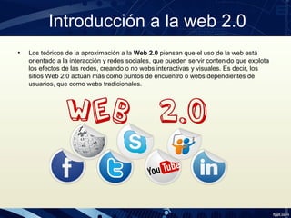 Introducción a la web 2.0
• Los teóricos de la aproximación a la Web 2.0 piensan que el uso de la web está
orientado a la interacción y redes sociales, que pueden servir contenido que explota
los efectos de las redes, creando o no webs interactivas y visuales. Es decir, los
sitios Web 2.0 actúan más como puntos de encuentro o webs dependientes de
usuarios, que como webs tradicionales.
 