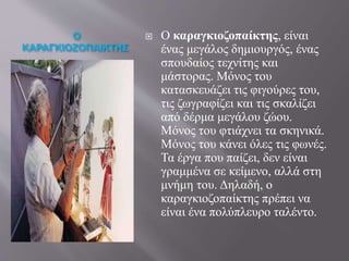 Ο
ΚΑΡΑΓΚΙΟΖΟΠΑΙΚΤΗΣ
 Ο καραγκιοζοπαίκτης, είναι
ένας μεγάλος δημιουργός, ένας
σπουδαίος τεχνίτης και
μάστορας. Μόνος του
κατασκευάζει τις φιγούρες του,
τις ζωγραφίζει και τις σκαλίζει
από δέρμα μεγάλου ζώου.
Μόνος του φτιάχνει τα σκηνικά.
Μόνος του κάνει όλες τις φωνές.
Τα έργα που παίζει, δεν είναι
γραμμένα σε κείμενο, αλλά στη
μνήμη του. Δηλαδή, ο
καραγκιοζοπαίκτης πρέπει να
είναι ένα πολύπλευρο ταλέντο.
 