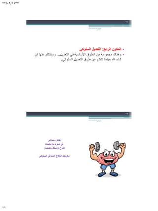 22/02/1437
11
•‫الرابع‬ ‫المكون‬:‫السلوكي‬ ‫التعديل‬.
•‫التعديل‬ ‫في‬ ‫األساسية‬ ‫الطرق‬ ‫من‬ ‫مجموعة‬ ‫وهناك‬...‫إن‬ ‫عنها‬ ‫وسنتكلم‬
‫السلوكي‬ ‫التعديل‬ ‫طرق‬ ‫عن‬ ‫نتكلم‬ ‫حينما‬ ‫هللا‬ ‫شاء‬.
‫السلوكي‬ ‫المعرفي‬ ‫العالج‬ ‫في‬ ‫مقدمة‬.
‫الجابر‬ ‫خالد‬ ‫د‬
21
‫جماعي‬ ‫نقاش‬
‫تعلمناه‬ ‫ما‬ ‫ضوء‬ ‫في‬
‫باختصار‬ ‫لزميلك‬ ‫اشرح‬
‫السلوكي‬ ‫المعرفي‬ ‫العالج‬ ‫مكونات‬
‫السلوكي‬ ‫المعرفي‬ ‫العالج‬ ‫في‬ ‫مقدمة‬.
‫الجابر‬ ‫خالد‬ ‫د‬
22
 