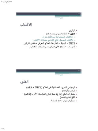 22/02/1437
13
‫االكتئاب‬
•‫كوكرين‬
•APA=‫فيه‬ ‫ينصح‬ ‫المعرفي‬ ‫العالج‬:
▫‫منفردا‬ ‫الشدة‬ ‫والمتوسط‬ ‫البسيط‬ ‫للالكتئاب‬.
▫‫االكتئاب‬ ‫مضادات‬ ‫مع‬ ‫الشدة‬ ‫والبالغ‬ ‫المتوسط‬ ‫لالكتئاب‬.
•NICE=‫البسيط‬–‫التركيز‬ ‫منخفض‬ ‫المعرفي‬ ‫العالج‬ ،‫المتوسط‬.
•‫المتوسط‬–‫الشديد‬:‫االكتئاب‬ ‫مضادات‬ ‫مع‬ ،‫التركيز‬ ‫عالي‬.
‫السلوكي‬ ‫المعرفي‬ ‫العالج‬ ‫في‬ ‫مقدمة‬.
‫الجابر‬ ‫خالد‬ ‫د‬
25
‫القلق‬
•‫القهري‬ ‫الوسواس‬:‫العالج‬ ‫في‬ ‫األول‬ ‫الخط‬(APA + NICE)
•‫بأنواعه‬ ‫الرهاب‬:
•‫الهلع‬ ‫اضطراب‬(‫الفزع‬:)‫األدوية‬ ‫مثل‬ ‫األول‬ ‫العالج‬ ‫خط‬(APA)
•‫العام‬ ‫القلق‬(‫المعمم‬)
•‫الصدمة‬ ‫مابعد‬ ‫كرب‬ ‫اضطراب‬
‫السلوكي‬ ‫المعرفي‬ ‫العالج‬ ‫في‬ ‫مقدمة‬.
‫الجابر‬ ‫خالد‬ ‫د‬
26
 