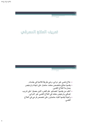22/02/1437
2
‫السلوكي‬ ‫المعرفي‬ ‫العالج‬ ‫في‬ ‫مقدمة‬.
‫الجابر‬ ‫خالد‬ ‫د‬
3
•‫جلسات‬ ‫في‬ ‫كالمية‬ ‫طريقة‬ ‫وهي‬ ،‫دوائي‬ ‫غير‬ ‫نفسي‬ ‫عالج‬.
•‫وترخيص‬ ‫شهادة‬ ‫على‬ ‫حاصل‬ ،‫معتمد‬ ‫متخصص‬ ‫معالج‬ ‫يقدمها‬
‫النفسي‬ ‫العالج‬ ‫بممارسة‬.
•‫يقدمها‬ ‫من‬ ‫أغلب‬:‫تدريب‬ ‫على‬ ‫حصلوا‬ ‫الذين‬ ،‫النفس‬ ‫علم‬ ‫أخصائيو‬
‫الدوائي‬ ‫غير‬ ‫النفسي‬ ‫العالج‬ ‫في‬ ‫معتمد‬ ‫وترخيص‬ ‫إضافي‬.
•‫العالج‬ ‫في‬ ‫فرعي‬ ‫تخصص‬ ‫على‬ ‫حاصلون‬ ‫أطباء‬ ‫يقدمها‬ ً‫ا‬‫وأحيان‬
‫النفسي‬.
‫السلوكي‬ ‫المعرفي‬ ‫العالج‬ ‫في‬ ‫مقدمة‬.
‫الجابر‬ ‫خالد‬ ‫د‬
4
 