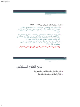 22/02/1437
6
•‫من‬ ‫المعرفي‬ ‫العالج‬ ‫دخول‬ ‫تاريخ‬1955-1979
•‫أسماه‬‫ألس‬‫عام‬ ‫العقالني‬ ‫العالج‬1955‫أسماه‬ ‫ثم‬ ،‫العالج‬‫العقالني‬
‫عام‬ ‫االنفعالي‬1961‫عام‬ ‫السلوكي‬ ‫االنفعالي‬ ‫العقالني‬ ‫العالج‬ ‫أسماه‬ ‫ثم‬ ،
1993
•‫عام‬ ‫بك‬ ‫أخرج‬1963‫بحثه‬:‫األربعة‬ ‫كتبه‬ ‫أخرج‬ ‫ثم‬ ،‫واالكتئاب‬ ‫التفكير‬
‫عام‬1967،1973‫عام‬ ‫كتابه‬ ‫في‬ ‫المعرفي‬ ‫العالج‬ ‫أسماه‬ ‫ثم‬ ،1976‫ثم‬ ،
‫عام‬ ‫لالكتئاب‬ ‫المعرفي‬ ‫العالج‬ ‫المشهور‬ ‫كتابه‬ ‫أخرج‬1979
•‫المركب‬ ‫باالسم‬ ‫اشتهر‬ ‫ثم‬(‫السلوكي‬ ‫المعرفي‬)‫من‬ ‫باقتراح‬‫ماهوني‬
‫ومكنباوم‬‫قبل‬ ،1980
‫الحديثة‬ ‫العلوم‬ ‫من‬ ‫فهو‬ ،‫قصير‬ ‫المعاصر‬ ‫عمره‬ ‫انه‬ ‫يعني‬ ‫وهذا‬.
‫السلوكي‬ ‫المعرفي‬ ‫العالج‬ ‫في‬ ‫مقدمة‬.
‫الجابر‬ ‫خالد‬ ‫د‬
11
‫السلوكي‬ ‫العالج‬ ‫تاريخ‬
•‫المعرفية‬ ‫للمدرسة‬ ‫سابقة‬ ‫السلوكية‬ ‫المدرسة‬.
•‫مبكر‬ ‫وقت‬ ‫منذ‬ ‫عرف‬ ‫السلوكي‬ ‫العالج‬
‫السلوكي‬ ‫المعرفي‬ ‫العالج‬ ‫في‬ ‫مقدمة‬.
‫الجابر‬ ‫خالد‬ ‫د‬
12
 