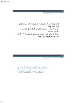 22/02/1437
7
•،‫األخيرة‬ ‫سنوات‬ ‫العشر‬ ‫في‬ ‫السلوكي‬ ‫المعرفي‬ ‫بالعالج‬ ‫االهتمام‬ ‫تزايد‬
ً‫ا‬‫جد‬ ‫متسارع‬ ‫بشكل‬.
•‫من‬ ‫لكثير‬ ‫فعال‬ ‫كعالج‬ ‫به‬ ‫الطبية‬ ‫والجمعيات‬ ‫المجامع‬ ‫اعترفت‬
‫النفسية‬ ‫األمراض‬.
•‫عام‬ ‫الصحي‬ ‫نظامها‬ ‫من‬ ‫أساسي‬ ‫كجزء‬ ‫بريطانيا‬ ‫اعتمدته‬2009‫في‬ ،
‫الضخم‬ ‫مشروعها‬(‫أيابت‬)IAPT
‫السلوكي‬ ‫المعرفي‬ ‫العالج‬ ‫في‬ ‫مقدمة‬.
‫الجابر‬ ‫خالد‬ ‫د‬
13
‫السلوكي‬ ‫المعرفي‬ ‫العالج‬ ‫في‬ ‫مقدمة‬.
‫الجابر‬ ‫خالد‬ ‫د‬
14
 