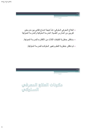 22/02/1437
8
•‫السلوكي‬ ‫المعرفي‬ ‫العالج‬:‫مدرستين‬ ‫بين‬ ‫تلقائي‬ ‫اندماج‬ ‫نتيجة‬ ‫نشأ‬
‫النفسية‬ ‫المدارس‬ ‫من‬ ‫كبريين‬:‫المعرفية‬ ‫والمدرسة‬ ‫السلوكية‬ ‫المدرسة‬
•‫سنناقش‬«‫األفكار‬ ‫من‬ ‫الثالث‬ ‫الطبقات‬ ‫نظرية‬»‫المعرفية‬ ‫للمدرسة‬.
•‫نناقش‬ ‫ثم‬«‫السلوك‬ ‫وتغيير‬ ‫التعلم‬ ‫نظرية‬»‫السلوكية‬ ‫للمدرسة‬.
‫السلوكي‬ ‫المعرفي‬ ‫العالج‬ ‫في‬ ‫مقدمة‬.
‫الجابر‬ ‫خالد‬ ‫د‬
15
‫السلوكي‬ ‫المعرفي‬ ‫العالج‬ ‫في‬ ‫مقدمة‬.
‫الجابر‬ ‫خالد‬ ‫د‬
16
 