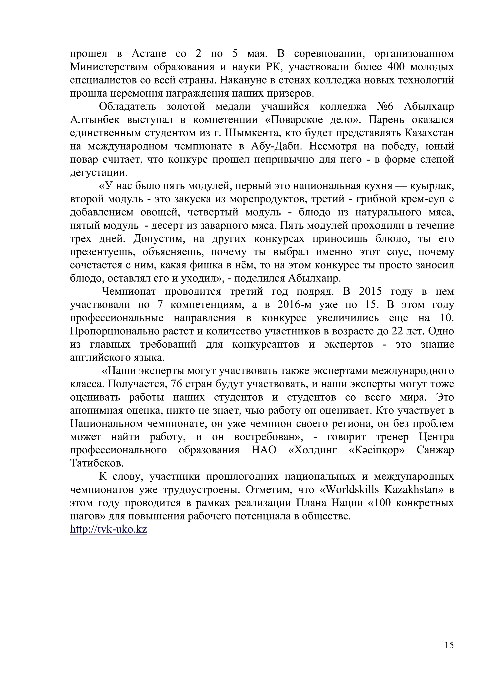 15
прошел в Астане со 2 по 5 мая. В соревновании, организованном
Министерством образования и науки РК, участвовали более 400 молодых
специалистов со всей страны. Накануне в стенах колледжа новых технологий
прошла церемония награждения наших призеров.
Обладатель золотой медали учащийся колледжа №6 Абылхаир
Алтынбек выступал в компетенции «Поварское дело». Парень оказался
единственным студентом из г. Шымкента, кто будет представлять Казахстан
на международном чемпионате в Абу-Даби. Несмотря на победу, юный
повар считает, что конкурс прошел непривычно для него - в форме слепой
дегустации.
«У нас было пять модулей, первый это национальная кухня — куырдак,
второй модуль - это закуска из морепродуктов, третий - грибной крем-суп с
добавлением овощей, четвертый модуль - блюдо из натурального мяса,
пятый модуль - десерт из заварного мяса. Пять модулей проходили в течение
трех дней. Допустим, на других конкурсах приносишь блюдо, ты его
презентуешь, объясняешь, почему ты выбрал именно этот соус, почему
сочетается с ним, какая фишка в нём, то на этом конкурсе ты просто заносил
блюдо, оставлял его и уходил», - поделился Абылхаир.
Чемпионат проводится третий год подряд. В 2015 году в нем
участвовали по 7 компетенциям, а в 2016-м уже по 15. В этом году
профессиональные направления в конкурсе увеличились еще на 10.
Пропорционально растет и количество участников в возрасте до 22 лет. Одно
из главных требований для конкурсантов и экспертов - это знание
английского языка.
«Наши эксперты могут участвовать также экспертами международного
класса. Получается, 76 стран будут участвовать, и наши эксперты могут тоже
оценивать работы наших студентов и студентов со всего мира. Это
анонимная оценка, никто не знает, чью работу он оценивает. Кто участвует в
Национальном чемпионате, он уже чемпион своего региона, он без проблем
может найти работу, и он востребован», - говорит тренер Центра
профессионального образования НАО «Холдинг «Кәсіпқор» Санжар
Татибеков.
К слову, участники прошлогодних национальных и международных
чемпионатов уже трудоустроены. Отметим, что «Worldskills Kazakhstan» в
этом году проводится в рамках реализации Плана Нации «100 конкретных
шагов» для повышения рабочего потенциала в обществе.
http://tvk-uko.kz
 
