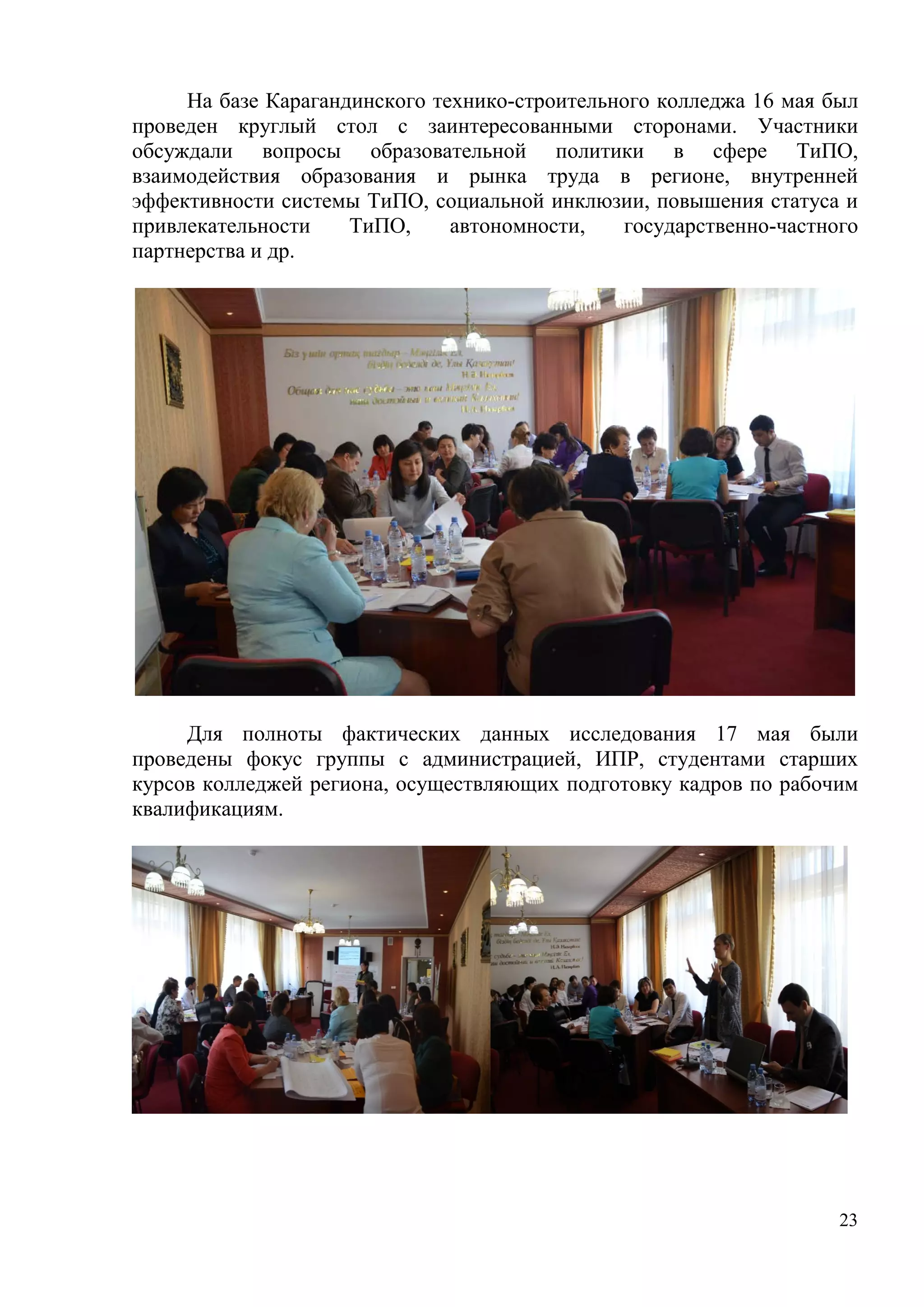 23
На базе Карагандинского технико-строительного колледжа 16 мая был
проведен круглый стол с заинтересованными сторонами. Участники
обсуждали вопросы образовательной политики в сфере ТиПО,
взаимодействия образования и рынка труда в регионе, внутренней
эффективности системы ТиПО, социальной инклюзии, повышения статуса и
привлекательности ТиПО, автономности, государственно-частного
партнерства и др.
Для полноты фактических данных исследования 17 мая были
проведены фокус группы с администрацией, ИПР, студентами старших
курсов колледжей региона, осуществляющих подготовку кадров по рабочим
квалификациям.
 