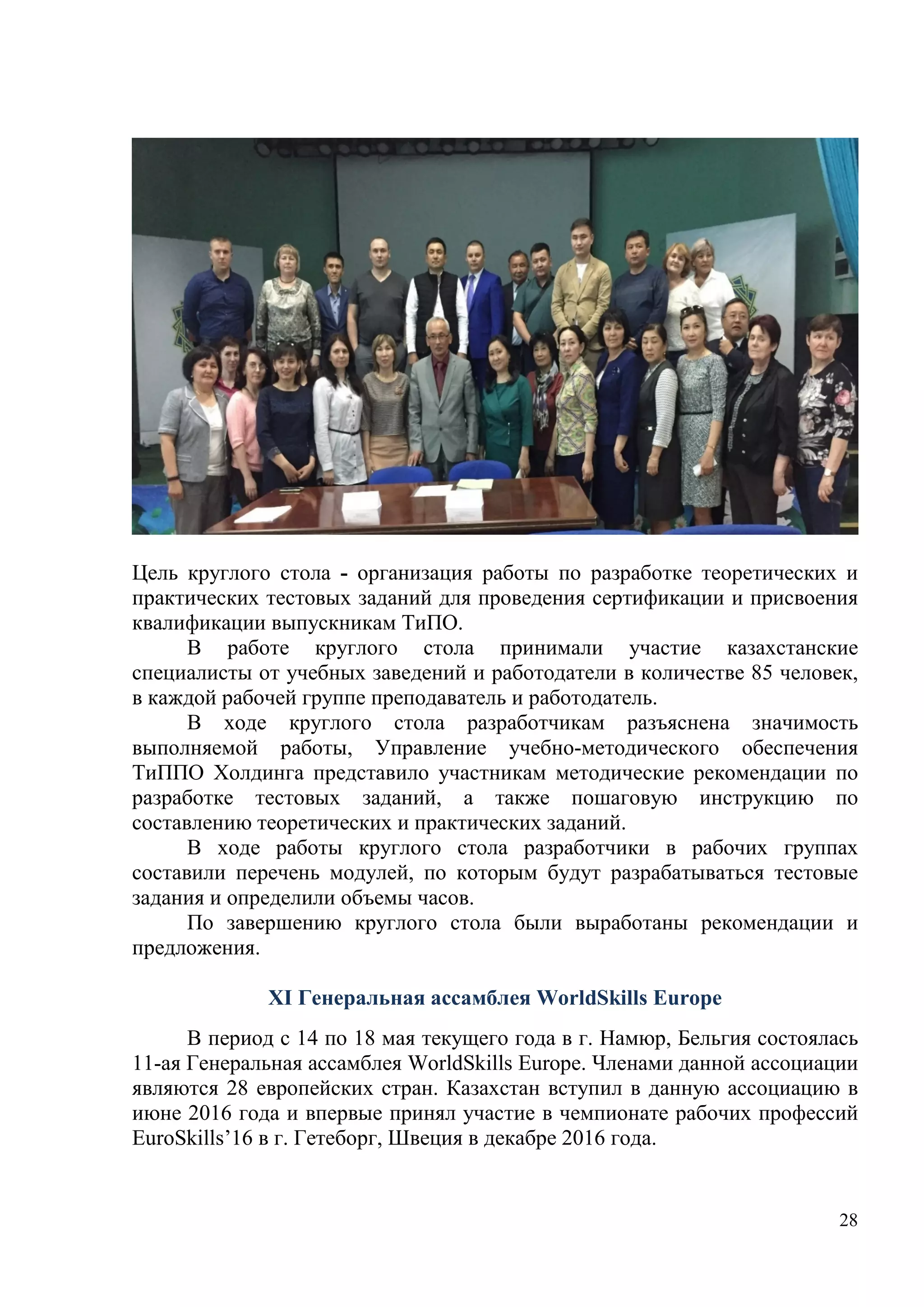 28
Цель круглого стола - организация работы по разработке теоретических и
практических тестовых заданий для проведения сертификации и присвоения
квалификации выпускникам ТиПО.
В работе круглого стола принимали участие казахстанские
специалисты от учебных заведений и работодатели в количестве 85 человек,
в каждой рабочей группе преподаватель и работодатель.
В ходе круглого стола разработчикам разъяснена значимость
выполняемой работы, Управление учебно-методического обеспечения
ТиППО Холдинга представило участникам методические рекомендации по
разработке тестовых заданий, а также пошаговую инструкцию по
составлению теоретических и практических заданий.
В ходе работы круглого стола разработчики в рабочих группах
составили перечень модулей, по которым будут разрабатываться тестовые
задания и определили объемы часов.
По завершению круглого стола были выработаны рекомендации и
предложения.
XI Генеральная ассамблея WorldSkills Europe
В период с 14 по 18 мая текущего года в г. Намюр, Бельгия состоялась
11-ая Генеральная ассамблея WorldSkills Europe. Членами данной ассоциации
являются 28 европейских стран. Казахстан вступил в данную ассоциацию в
июне 2016 года и впервые принял участие в чемпионате рабочих профессий
EuroSkills’16 в г. Гетеборг, Швеция в декабре 2016 года.
 