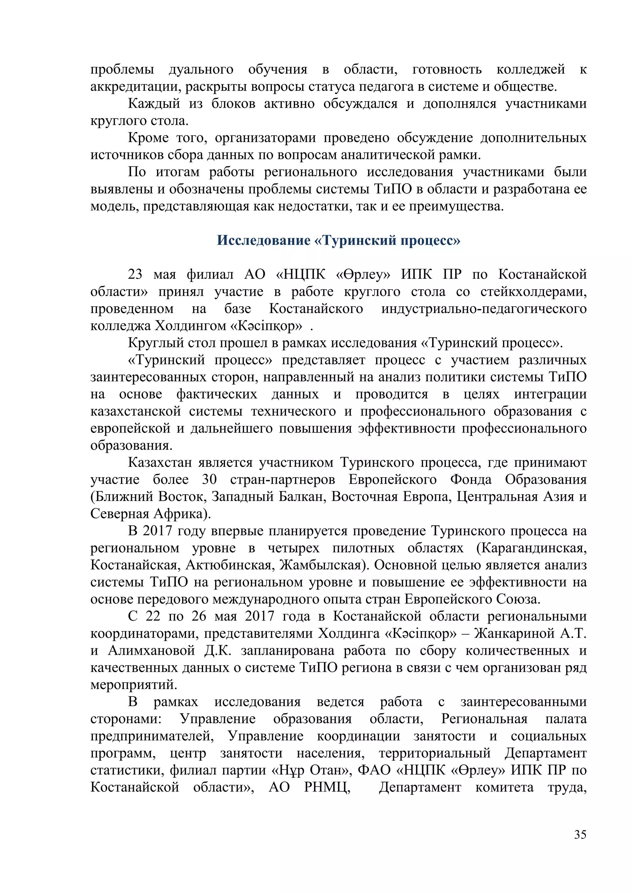 35
проблемы дуального обучения в области, готовность колледжей к
аккредитации, раскрыты вопросы статуса педагога в системе и обществе.
Каждый из блоков активно обсуждался и дополнялся участниками
круглого стола.
Кроме того, организаторами проведено обсуждение дополнительных
источников сбора данных по вопросам аналитической рамки.
По итогам работы регионального исследования участниками были
выявлены и обозначены проблемы системы ТиПО в области и разработана ее
модель, представляющая как недостатки, так и ее преимущества.
Исследование «Туринский процесс»
23 мая филиал АО «НЦПК «Өрлеу» ИПК ПР по Костанайской
области» принял участие в работе круглого стола со стейкхолдерами,
проведенном на базе Костанайского индустриально-педагогического
колледжа Холдингом «Кәсіпқор» .
Круглый стол прошел в рамках исследования «Туринский процесс».
«Туринский процесс» представляет процесс с участием различных
заинтересованных сторон, направленный на анализ политики системы ТиПО
на основе фактических данных и проводится в целях интеграции
казахстанской системы технического и профессионального образования с
европейской и дальнейшего повышения эффективности профессионального
образования.
Казахстан является участником Туринского процесса, где принимают
участие более 30 стран-партнеров Европейского Фонда Образования
(Ближний Восток, Западный Балкан, Восточная Европа, Центральная Азия и
Северная Африка).
В 2017 году впервые планируется проведение Туринского процесса на
региональном уровне в четырех пилотных областях (Карагандинская,
Костанайская, Актюбинская, Жамбылская). Основной целью является анализ
системы ТиПО на региональном уровне и повышение ее эффективности на
основе передового международного опыта стран Европейского Союза.
С 22 по 26 мая 2017 года в Костанайской области региональными
координаторами, представителями Холдинга «Кәсіпқор» – Жанкариной А.Т.
и Алимхановой Д.К. запланирована работа по сбору количественных и
качественных данных о системе ТиПО региона в связи с чем организован ряд
мероприятий.
В рамках исследования ведется работа с заинтересованными
сторонами: Управление образования области, Региональная палата
предпринимателей, Управление координации занятости и социальных
программ, центр занятости населения, территориальный Департамент
статистики, филиал партии «Нұр Отан», ФАО «НЦПК «Өрлеу» ИПК ПР по
Костанайской области», АО РНМЦ, Департамент комитета труда,
 
