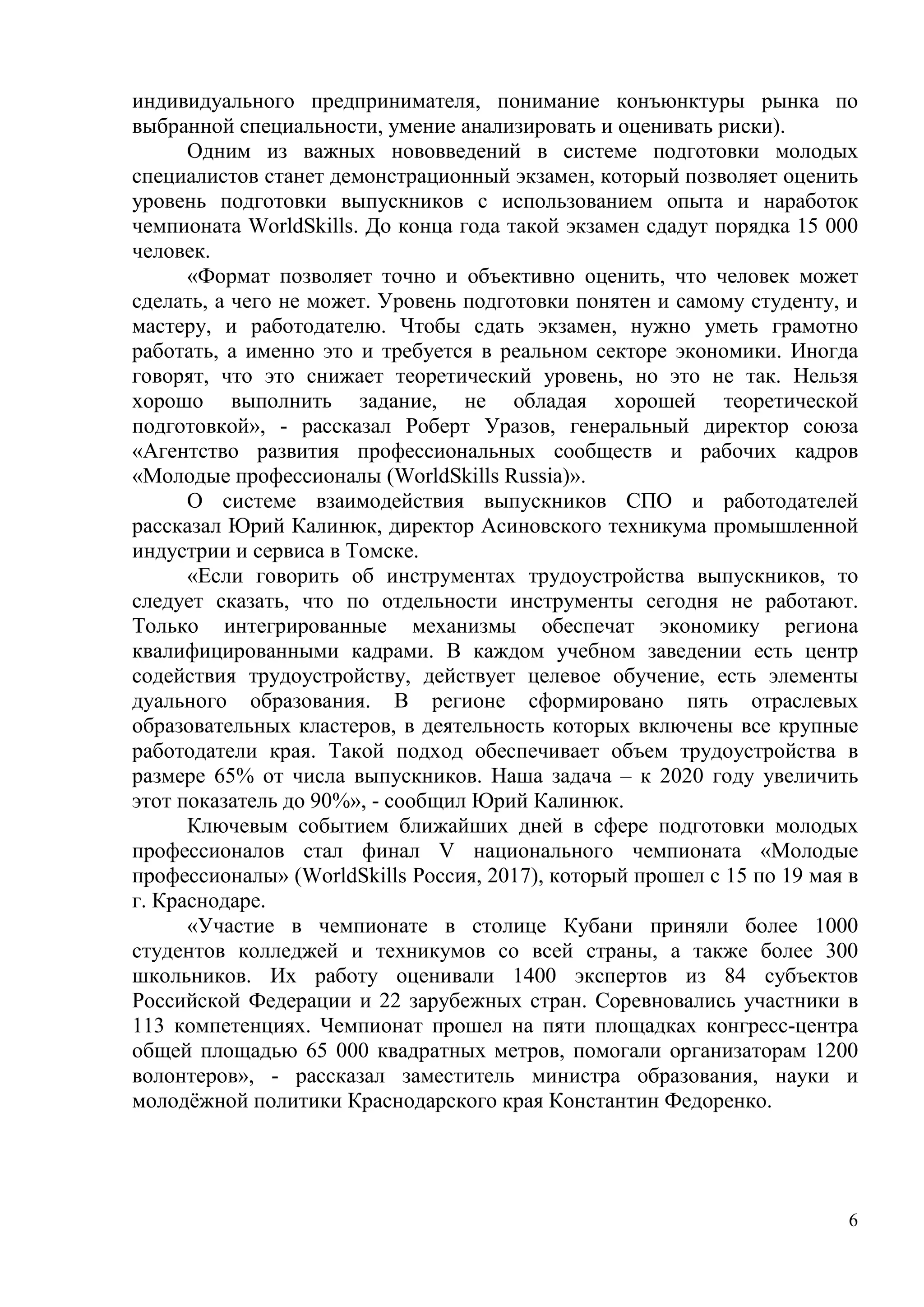 6
индивидуального предпринимателя, понимание конъюнктуры рынка по
выбранной специальности, умение анализировать и оценивать риски).
Одним из важных нововведений в системе подготовки молодых
специалистов станет демонстрационный экзамен, который позволяет оценить
уровень подготовки выпускников с использованием опыта и наработок
чемпионата WorldSkills. До конца года такой экзамен сдадут порядка 15 000
человек.
«Формат позволяет точно и объективно оценить, что человек может
сделать, а чего не может. Уровень подготовки понятен и самому студенту, и
мастеру, и работодателю. Чтобы сдать экзамен, нужно уметь грамотно
работать, а именно это и требуется в реальном секторе экономики. Иногда
говорят, что это снижает теоретический уровень, но это не так. Нельзя
хорошо выполнить задание, не обладая хорошей теоретической
подготовкой», - рассказал Роберт Уразов, генеральный директор союза
«Агентство развития профессиональных сообществ и рабочих кадров
«Молодые профессионалы (WorldSkills Russia)».
О системе взаимодействия выпускников СПО и работодателей
рассказал Юрий Калинюк, директор Асиновского техникума промышленной
индустрии и сервиса в Томске.
«Если говорить об инструментах трудоустройства выпускников, то
следует сказать, что по отдельности инструменты сегодня не работают.
Только интегрированные механизмы обеспечат экономику региона
квалифицированными кадрами. В каждом учебном заведении есть центр
содействия трудоустройству, действует целевое обучение, есть элементы
дуального образования. В регионе сформировано пять отраслевых
образовательных кластеров, в деятельность которых включены все крупные
работодатели края. Такой подход обеспечивает объем трудоустройства в
размере 65% от числа выпускников. Наша задача – к 2020 году увеличить
этот показатель до 90%», - сообщил Юрий Калинюк.
Ключевым событием ближайших дней в сфере подготовки молодых
профессионалов стал финал V национального чемпионата «Молодые
профессионалы» (WorldSkills Россия, 2017), который прошел с 15 по 19 мая в
г. Краснодаре.
«Участие в чемпионате в столице Кубани приняли более 1000
студентов колледжей и техникумов со всей страны, а также более 300
школьников. Их работу оценивали 1400 экспертов из 84 субъектов
Российской Федерации и 22 зарубежных стран. Соревновались участники в
113 компетенциях. Чемпионат прошел на пяти площадках конгресс-центра
общей площадью 65 000 квадратных метров, помогали организаторам 1200
волонтеров», - рассказал заместитель министра образования, науки и
молодёжной политики Краснодарского края Константин Федоренко.
 
