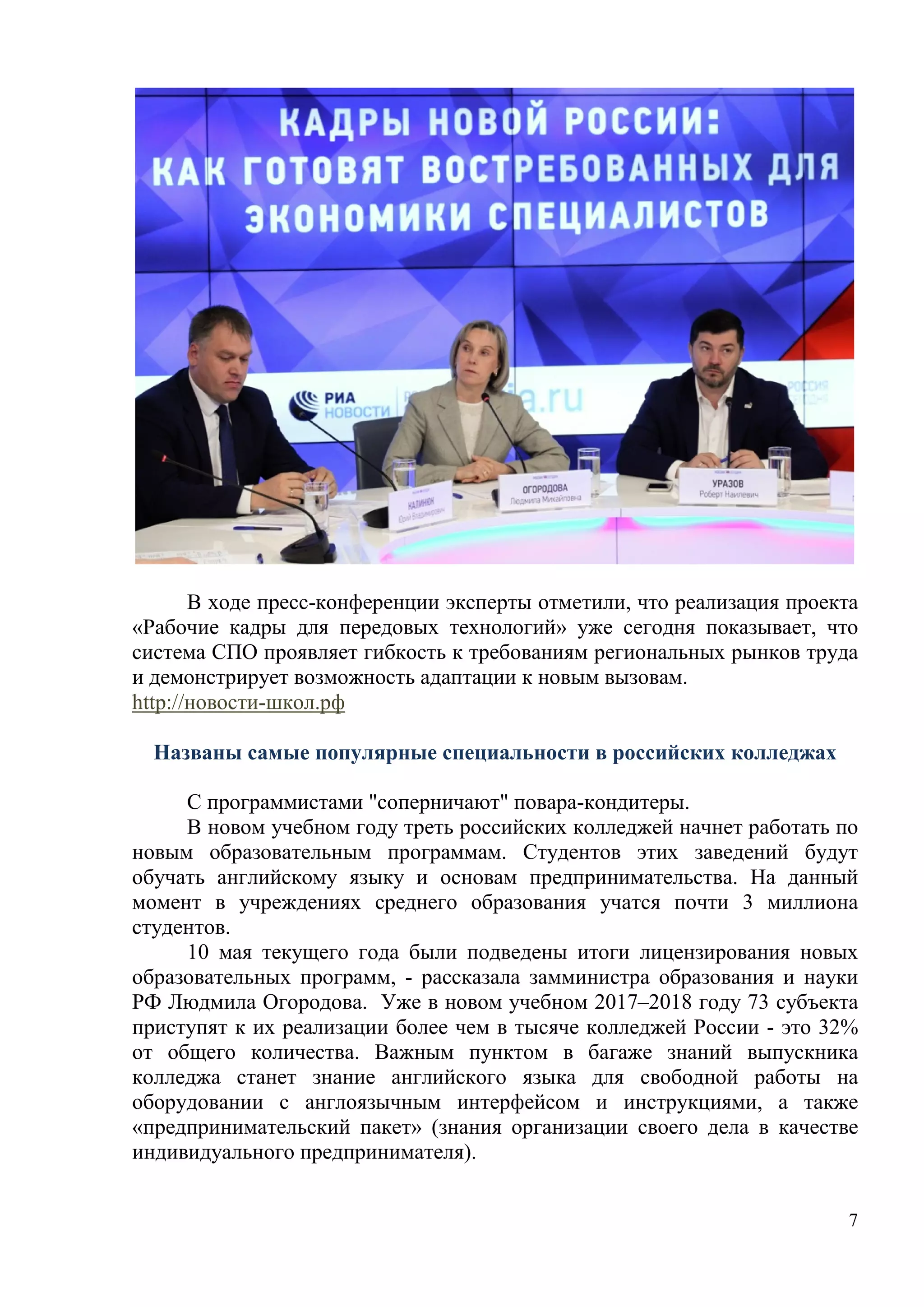 7
В ходе пресс-конференции эксперты отметили, что реализация проекта
«Рабочие кадры для передовых технологий» уже сегодня показывает, что
система СПО проявляет гибкость к требованиям региональных рынков труда
и демонстрирует возможность адаптации к новым вызовам.
http://новости-школ.рф
Названы самые популярные специальности в российских колледжах
С программистами "соперничают" повара-кондитеры.
В новом учебном году треть российских колледжей начнет работать по
новым образовательным программам. Студентов этих заведений будут
обучать английскому языку и основам предпринимательства. На данный
момент в учреждениях среднего образования учатся почти 3 миллиона
студентов.
10 мая текущего года были подведены итоги лицензирования новых
образовательных программ, - рассказала замминистра образования и науки
РФ Людмила Огородова. Уже в новом учебном 2017–2018 году 73 субъекта
приступят к их реализации более чем в тысяче колледжей России - это 32%
от общего количества. Важным пунктом в багаже знаний выпускника
колледжа станет знание английского языка для свободной работы на
оборудовании с англоязычным интерфейсом и инструкциями, а также
«предпринимательский пакет» (знания организации своего дела в качестве
индивидуального предпринимателя).
 