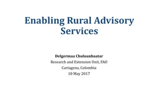 Enabling Rural Advisory
Services
Delgermaa Chuluunbaatar
Research and Extension Unit, FAO
Cartagena, Colombia
10 May 2017
 