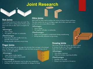 Joint Research
Butt Joints
A very simple joint but it is also very weak. They
tend to be used for making picture frames, corner
pieces and nails are often used to strengthen the
joint.
Advantages
• Easy to design
• Fits together with glue, no technicality
Disadvantages
• Weak joints, the glues usually wears out,
especially when its acrylic
• During assembly, placement can go wrong
Mitre Joints
Mitre joints are often used to produce the corners of picture frames and boxes.
The mitre needs to be cut at a 45 degree angle, this is often used with a mitre
saw that can cut at many different angles.
Advantages
• Easy to design
• Fits together with glue, no technicality
Disadvantages
• Angles can be damaged or compromised during manufacturing
• During assembly, placement can go wrong
Finger Joints
This is the strongest joint on this page, the only joint that is stronger is the dovetail
joint. The finger joint can be difficult to make but looks very good. It has a lot of
surface area to glue together
Advantages
• Larger surface to glue together
• The technique makes it more durable
Disadvantages
• Very technical, all dimension must be taken into consideration
• Sanding in order to improve aesthetically can damage the fitting
Housing Joints
This is just a simple slot cut into one piece of wood
to increase the glue area. This is often done with a
router and works very well in MDF.
Advantages
• Very simple to generate
• Glue area increases, improving durability
Disadvantages
• Assembly can be tough
• Fitting is very important to be spot-on
 