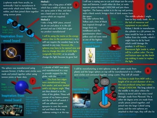 3 spheres made from acrylic, so
technically I had to manufacture 6
semi-circle which were hollow from
within, and then joined them together
using tennon joints
Method 1
I either take a long piece of MDF
which has a width of about 25-30
cm, spray paint it blue, and then
use a band saw to cut out the
curves which are required.
Method 2
I take a long MDF piece, around
25-30 cm and place it in the 3D
printed and use CAD/CAM to get
my product manufactured
Inspiration from
mood board Inspiration basically
came from a
microwave
background
radiation going
through a planet
with a gas ring and
electro magnetic
ring around it
I will be using the mains as the energy
source (due to the questionnaire), so it
will not require the wooden base to be
opened in any way. However, the
spheres may have to be opened now and
then to change the color of LED light
(originally YELLOW) or to actually
change the light because its gone bad
Size
Length: 10cm
Width: 30cm
5
I will use a coping saw to cut and shape out the acrylic
tops and bottoms. I could either do that, or make
separate pieces through CAD/CAM and join them
together.. The battery socket is in the top red portion,
with a black switch, brings a hint of dark matter from
the space. The middle cylinder I might
have to buy ready made, due to
the lack of resources and
equipment in you school.,
Unless, I decide to manufacture
the cylinder in a 3D printer, the
issue would be how to make it
hollow from the middle, which I
might have to do by hand,
which could damage the
product. It will have a
fluorescent light inside it, which
will be a yellow color. The top
and bottom open up like bottle
cap making it easier to replace
the light
The color scheme Red,
Yellow and a hint of black
was inspired through an
image from my
moldboard and the
questionnaire where
yellow and red were rated
as one of the highest
Size
Length: 25cm
Width: 5-10cm
Inspiration from
mood board
Inspiration basically came from a
Higher ranked droid in Star Wars ®
which gave me the idea. The height
was basically inspired by it and it
have a battery as its source made it
look as portable as a droid.
6
The sphere was manufactured using
vacuum former, 2 hollow semi circles were
made and joined together either using
tennon joints or basic slots.
2 cuboids of MDF was taken
and manufactured in a way
to provide support for the
globe, with the blue LED
light. The front face edges
were manufactured using
belt sander, and were sanded
until a 45 degree angle. They
are then slotted in to the
sides of the globes. These will
consist of my battery power,
and the on and off switch. I
will use adhesive paint
sprayers to coat the woods
red and black due to my
audience voting it at the top.
Inspiration from
mood board
Inspiration came
from a space ship
shaped in a glass
globe with 2 pointy
sticks pointing out
of it, I used the
design to support
by globe.
Size
Length: 5-10cm
Width: 20cm
7
I will be manufacturing 4 mini spheres using 3D cutter made from
plastic and the larger sphere on top will be manufactured in to 2 hollow
semi circles and connected together using a joint. They will all consist of
Blue LED lights The base is made from MDF with a
length of 10 cm and diameter of 10 cm,
this was produced using laser cutter,
through CAD/CAM. The long cuboid in
the middle is the place where the
battery is stored and the wires travel
through, made from Plywood. The 4
other 90 degree arms are made from
acrylic pieces joined together, and
joined into the large Cuboid using
joints, and the mini spheres are
attached to their tops, they will also be
BLUE LED LIGHTS.
Inspiration from
mood board
Inspiration came from a space ship with held more
that one heads, in different places, the cuboid and
sphere were the highest vote attained in my
questionnaires, so they had to be imposed
Size
Length: 25cm
Width: 5-10cm
8
 