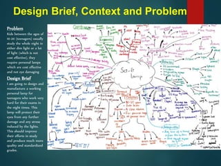 Problem
Kids between the ages of
10-20 (teenagers) usually
study the whole night in
either dim light or a lot
of light (which is not
cost effective), they
require personal lamps
which are cost effective
and not eye damaging
Design Brief
I am going to design and
manufacture a working
personal lamp for
teenagers who work very
hard for their exams in
the night times. This
lamp will protect their
eyes from any further
damage and any stress
induced by the lights.
This should improve
their efforts in study
and produce much more
quality and standardized
grades.
Design Brief, Context and Problem
 