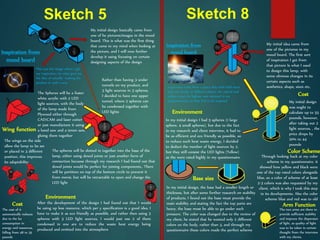 Sketch 5 Sketch 8
My initial design basically came from
one of he pictures/images in the mood
board. This is what was the first thing
that came to my mind when looking at
the picture, and I will now further
develop it using focusing on certain
designing aspects of the design
Inspiration from
mood board
This was the image where I got
my inspiration, its what gave me
the idea of actually making the
product in such a way
Rather than having 3 under
tunnels on my product, and
3 light sources in 3 spheres,
I decided to have one upper
tunnel, where 2 spheres can
be condensed together with
LED lights
The Spheres will be a foster
white acrylic with 2 LED
light sources, with the body
of the lamp made from
Plywood either through
CAD/CAM and laser cutter
or just manufacture it using
a band saw and a tenon saw,
gluing them together
The spheres will be slotted in together into the base of the
lamp, either using dowel joints or just another form of
connection because through my research I had found out that
dowel joints would be perfect for joining components.. There
will be partition on top of the bottom circle to prevent it
from movie, but will be retractable to open and change the
LED light
After the development of the design I had found out that I would
be using up less resource, which per y specification is a good idea, I
have to make it as eco friendly as possible, and rather then using 3
spheres with 3 LED light sources, I would just use 2 of them
condensed in one are to reduce the waste heat energy being
produced and emitted into the atmosphere
Environment
Wing function
The wings on the side
allow the lamp to be set
or placed in 3 different
position, this improves
its adaptability
Cost
The cost of it
automatically reduces
due to the les
consumption in
energy and resources,
falling from 48 to 35
pounds
Inspiration from
mood board
Inspiration came from a space ship with held more
that one heads, in different places, the cuboid and
sphere were the highest vote attained in my
questionnaires, so they had to be imposed
My initial idea came from
one of the pictures in my
mood board. The first sort
of inspiration I get from
that picture Is what I used
to design this lamp, with
some obvious changes in its
certain aspects such as
aesthetics, shape, sizes etc.
Through looking back at my color
scheme in my questionnaire, it
showed how yellow and black were
one of the top rated colors alongside
blue, so a color of scheme of at least
2-3 colors was also requested by my
client, which is why I took this step
in its developments. Also the color
scheme blue and red was to old
Color Scheme
In my initial design I had 5 spheres (1 large
sphere, 4 small spheres), but due to the fact
in my research and client interview, it had to
be as efficient and eco friendly as possible, so
to reduce such heat waste energy, I decided
to deduct the number of light sources by 2,
but they still consist the LED lights (Yellow)
as the were rated highly in my questionnaire
Base size
In my initial design, the base had a smaller length or
thickness, but after some further research on stability
of products, I found out the base must provide the
main stability and stating the fact the top parts are
heavy, the base must be able to go under such
pressure. The color was changed due to the review of
my client, he stated that he wanted only 2 different
colors on the body, rather than 3, and through my
questionnaire these colors made the perfect scheme
Environment
The two arms are there to
provide sufficient stability
and improve the dispersion
of light, as quality of light
was to be taken in certain
thought from the interview
with my clients.
Arm Function
Cost
My initial design
was ought to
calculate up to 55
pounds, however,
after taking out 2
light sources, , the
price drops by
20% to 44
pounds
 