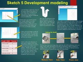 Sketch 5 Development modeling
I used 2D design to sketch the 2 faces of
the product inspired from sketch 5. It
was a better way to manufacture the
lamp model in this way, because it
would have been difficult to include the
curves of cardboard etc.
Minimum space was covered to prevent
from wasting cardboard as we had a
shortage of resource. Made it more
efficient. One of the specifications in the
environmental part of the product was
for it to be as eco friendly as possible.
I had to use the 2D design to make the
pieces that would join the 2 faces back
to back of each other, to do that I had
to get similar measurements, and make
sure that were accurate.
Length x Width Quantity
2 cm x 5 cm 2
7.6 cm x 5 cm 1
5 cm x 3 cm 4
3 cm x 5 cm 4
13-15 cm x 5 cm 2
I had to work out the dimensions of
these pieces in relation to the 2 front
and back faces of the lamp, to prevent a
clash in sizes. Some of them I was
unable to calculate due to certain
limitation, so when the 2 faces was laser
cut I used a rule to measure certain
lengths and widths and used a cutter
and a cutting board to manually
manufacture some of the pieces..
This is the 3D model sketch of the
base of the product with out the
spheres, which are identified to be
bulbs containing yellow LED lights
because that’s what people who
voted in my questionnaire wanted
I was unable to manufacture the models of sphere through
plastic, because firstly we lacked resources and we lacked
the equipment of turning cardboard into sphere, so to
represent the sphere I laser cut through designing on 2D
design and added slots to them of 3.5cm x 1 cm, and will
then be slotted together and placed into the base which is
made from cardboard as well representing a wood base.
The front faces I had cut out using a laser cutter, but a few of the small pieces I had to cut
using a cutter, which I did using the same sheet of card board to make it as efficient as
possible, and then I glued it together in the smallest time possible, as I had used only one
stick of hot glue gun, so prevent heat energy from being released
Making the Model
 