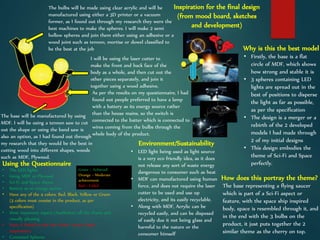 The base will be manufactured by using
MDF. I will be using a tennon saw to cut
out the shape or using the band saw is
also an option, as I had found out through
my research that they would be the best in
cutting wood into different shapes, woods
such as MDF, Plywood.
The bulbs will be made using clear acrylic and will be
manufactured using either a 3D printer or a vacuum
former, as I found out through my research they were the
best machines to make the spheres. I will make 2 semi
hollow spheres and join them either using an adhesive or a
wood joint such as tennon, mortise or dowel classified to
be the best at the job
I will be using the laser cutter to
make the front and back face of the
body as a whole, and then cut out the
other pieces separately, and join it
together using a wood adhesive,
As per the results on my questionnaire, I had
found out people preferred to have a lamp
with a battery as its energy source rather
than the house mains, so the switch is
connected to the batter which is connected to
wires coming from the bulbs through the
whole body of the product.
Why is this the best model
• Firstly, the base is a flat
circle of MDF, which shows
how strong and stable it is
• 3 spheres containing LED
lights are spread out in the
best of positions to disperse
the light as far as possible,
as per the specification
• The design is a merger or a
rebirth of the 2 developed
models I had made through
2 of my initial designs
• This design embodies the
theme of Sci-Fi and Space
perfectly.
How does this portray the theme?
The base representing a flying saucer
which is part of a Sci-Fi aspect or
feature, with the space ship inspired
body, space is resembled through it, and
in the end with the 3 bulbs on the
product, it just puts together the 2
similar theme as the cherry on top.
Using the Questionnaire
Green = Achieved
Orange = Moderate
achievement
Red = Failed
• The LED lights
• Using MDF or Plywood
• Sci-Fi and Space theme
• Battery as an energy source
• Have any of the 4 colors, Red, Black, Yellow or Green
(3 colors must consist in the product, as per
specification)
• Most important aspect (Aesthetics) off the charts and
visually pleasing
• Have it linked to the Star Wars® movie (basic
inspiration)
• Contained Spheres
Environment/Sustainability
• LED light being used as light source
is a very eco friendly idea, as it does
not release any sort of waste energy
dangerous to consumer such as heat
• MDF can manufactured using human
force, and does not require the laser
cutter to be used and use up
electricity, and its easily recyclable.
• Along with MDF, Acrylic can be
recycled easily, and can be disposed
of easily due it not being glass and
harmful to the nature or the
consumer himself
Inspiration for the final design
(from mood board, sketches
and development)
 