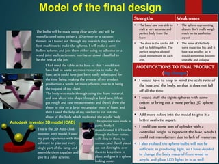Model of the final design
The bulbs will be made using clear acrylic and will be
manufactured using either a 3D printer or a vacuum
former, as I found out through my research they were the
best machines to make the spheres. I will make 2 semi
hollow spheres and join them either using an adhesive or a
wood joint such as tennon, mortise or dowel classified to
be the best at the job
I had used the table as its base so that I would not
have had to waste anymore resources to make the
base, as it could have just been easily substituted for
the time being, making the process of my product
production a whole lot more efficient, due to it being
the request of my client.
The body was made through using the foam material,
and was sliced into shape through a band saw, I first
got rough and raw measurements and then I drew the
shape to size on a large rectangular piece of foam, and
then I used the help of my teacher to cut out the
shape of the body which replicated the acyclic body
The spheres were made in
parts, firstly I
manufactured 6 2D circles
through the laser cutter,
with slots in them, to
connect, and then I placed
cut out skin tights over
them to keep them in
place, and give it a sphere
looking aspect
This is the 3D Auto-Desk
inventor 2015 model, I used
my past experience with this
software to plan out every
single part of the lamp and
assemble them together and
give it a color scheme.
Autodesk inventor 3D model (CAD)
Strengths Weaknesses
• The band saw was able to
craft a very accurate and
perfect body from the
foam
• The sphere-representing
objects don’t really weigh
much on its aesthetics
aspect
• The slots in the circles did
well to hold together. The
perfect weights allowed
equal momentum on each
arm.
• The arms of the body
were made too big, and it
base was smaller, so it
would sometimes become
unstable and collapse
MODIFICATIONS TO FINAL PRODUCT
(big changes)
• I would have to keep in mind the scale ratio of
the base and the body, so that it does not fall
off all the time
• I would stuff the tights-spheres with some
cotton to bring out a more perfect 3D sphere
look
• Add more colors into the model to give it a
better aesthetic aspect.
• I could use some sort of cylinder with a
controlled height to represent the base, which I
could not manufacture due to lack of resources
• I also realised the sphere-bulbs will not be
sufficient in producing light, so I have decided
to change the body material from wood to
acrylic and place LED lights in it as well
 