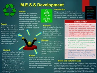 M.E.S.S Development
I will be using a lot of acrylic in
this, so it actually makes my
product really recyclable,
because it can be melted and
molded into different and new
shapes and products
Recycle
Repair
On the bottom of the base,
there is a flap which opens
and allows the consumer or
the assembler to repair the
battery socket or mains
(which ever is being used)
the spheres are held
together by slots, so they
can be opened and the LED
lights can be repaired
Reuse
I could try and use the acrylic and woods
from an old disassembled product, which
would only make my product more
efficient and environmental friendly,
because there resources are not finite,
and we lack the supplies.
I could have tried and used glass for
the spheres to give it strength in its
function aspect, however I did not
have the material (very opulent) and
did not have the equipment to
manufacture it. I could also have had
used plywood, however it would not
provide the same aesthetics
furthermore, its very porous and can
soak up water increasing density and
mass of the product
Rethink
Reduce
I would try and use the materials
my colleagues have already used for
manufacturing, as long as I make
most of the remaining resources,
and not wasting any, it will be as
efficient in its production as
possible
Refuse
I have used MDF rather than
using mahogany or oak tree,
because oak and mahogany are to
difficult to manufacture and
require immense energy, they are
also a very rare and expensive
resource to purchase, so this
makes my product as efficient as
possible
Making sure my product takes the moral,
environmental, social and sustainability issues as it is
very important that it suffices all of these aspects
I am going to use the 6 R’s to annotate my product.
Introduction
Sustainability?
• My finished product is considered to be
sustainable because the place where I bought
my wood from is a sustainable resource, every
time they chop wood off, they replant a tree
• It is also sustainable because I used acrylic
and MDF parts which had already been used
by old disassembled products
• My product is not sustainable because I used a
lot of electrical CAM machines, which require
heavy energy which is environmental damaging,
which is against my specification
• The paint I used cannot be trusted because it
could be worn off through heat.
• I could try and apply a paint adhesive which
has high resistance to heat and radiation
• Use only those machines which use less energy,
and try to minimize their use in the making of
my product
Sometimes some products do not always fit in a market due to their cultural, moral
or religious reasons. For example, my product has a Sci-Fi theme to it, which a lot
of parents regard as the cause of brainwashing for teens and kids these days, which
is why I could possibly have to face legal actions including prosecution. I would
then possible have to remove the black color as well, as it portrays a theme of
‘gothics’ which is against or neglected by many people in the social community.
Moral and cultural issues
• How is it
sustainable?
• How is it not
sustainable?
• How could it
possibly be
more
sustainable?
 