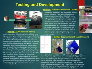 Testing and Development
In my first attempt to make the shape which will assist in the
dispersion of the light, I had tried to make a sphere. To do that
I created a drawing using my dimensions and then placed in the
CNC Machine, which 3D printed the 4 pieces of MDF I had
beforehand glued together using wood glue. After the 3D semi
sphere had been printed, I found an issue with it, a part of it
was damaged during the removal from the machine, which
forced me to apply clay on to the damaged area to retain its
spherical shape. After I had repaired the semi sphere, I placed it
in the vacuum former, which was preheated having placed the
HIPS. Once I got the shape of the semi sphere onto the HIPS, I
had to remove the external edges and try it improve it
aesthetically using the machine. However, in the end the
process had not produced an aesthetically pleasing result, which
made me disregard the manufactured, and I had given it to one
of my colleague, as one of my criteria points is to be
environmentally friendly.
Method 1 (CNC/Vacuum former)
Method 2 (Autodesk Inventor/3D Printer)
In my second test method I used the Autodesk Inventor
software to generate a semi sphere hollow from the
inside with stars on the skeleton of the body in order
to give it a aesthetical visual. After I did that I saved it
as an .STL file. I then used a software called CubeX,
where I imported the file and then printed out the 3D
object, however in my first attempt I had gotten the
dimensions incorrect, so I had decided to re-attempt
the method, however the 3D printing machine had
broken down for good, and our school was unable to
repair the machine or provide me the color of my
choice. So I had turned down this method as a tried,
tested and failed!
In my 3rd methods, I decided to try a different idea, keeping in mind that my
client would accept either a sphere or a cuboid, I decided to fulfill that
request. I used 2D design to draw pieces for the cuboid, with finger joints to
certain dimensions, which allowed it to fit together. I then got them
manufactured through the Laser cutter, and after that I used the solvent
cement to glue the pieces together, after I placed the LED light within the
holder I had drawn for it. This method prevailed because not only was it
aesthetically pleasing but was also very technical and efficient
Method 3 (Laser Cutter/Solvent Cement)
 
