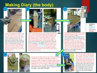 Making Diary (the body)
To start of the making of my product, I used
the machine which is known as the ‘circular
saw’, and I used it to cut out 4 large pieces
of MDFs with dimensions of 20 cm x 20 cm.
I had to use safety precautions such as a
plastic stick to move the pieces onwards, as
using my hands would be a risk to my safety
aspects of manufacturing this product. The
reason I used a circular saw was because the
MDF piece was large to handle with either a
band saw or even a tenon saw, so to make
the quality of the pieces was on top, I had to
make this decision.
After the manufacturing of the 4 pieces through a large MDF slab.
I had to make 2 thicker MDF pieces because the single piece had
thickness of 15 mm, which is to small, I needed a thickness of the
body to be 6 cm, so if I can have 15mm pieces (x4) I can have
60mm of MDF, which is 6 cm, so I stuck two pieces together to
make 2 30mm thick MDF pieces, I did this using wood glue, and
made sure that I didn’t drop any glue anywhere else on the body
or else it would give it a bad aesthetic view, to let the glue dry I
had to attach 2 large size G-clamps and a medium sized G-clamp
along with it placed in a vice on a table, this was done to make
sure that the pieces did not move around changing the shape of
the pieces from it required pieces, this was done to make sure the
quality of pieces was on top
I then took my prototype and placed it on the 2
thickened MDF pieces and drew out the outline
shape of the product, to make it
environmentally friendly and keeping the 6 R’s
in my mind, I cut out the shape using the end
of the pieces through a band saw, I used a band
saw because it was the only thing strong
enough for a piece like that which is holding
dried wood glue, using a tenon saw would take
me forever and would require more work done.,
I had to cut it out by using different angles to
make sure the saw doesn’t go off lines. I had to
makes sure to wear goggles and keep my
fingers away from the saw.
You can now see that I have cut out 2 30mm thick pieces
of MDF like my template, this makes my quality as
accurate a possible, because the template I used was my
final design prototype, which was made through original
dimension, you can now see the 2 MDF parts are equal
and similar in sizes, and I will now sand them to
ultimately glue them together using G-clamps, Vices and
wood glue…….BUT FIRST SANDING!
After I had my 2 pieces of thickness 30 mm
cut out, I had to make sure that they both
were symmetric to each other, to do that I
had to make use of the belt sander, to use
the belt sander I had to hold the piece on to
the plate of the belt sander and push it on
the belt, manoeuvring it along the process,
for safety reason I had to place my had far
away because the belt can cause friction on
skin creating burns, and as well as that I
had to use goggles to keep my eyes safe
from the saw dust. Taking intervals was
important to prevent excess inhaling of
sawdust.
1 2 3
4 5
• Specification
related
• Machines and
equipment's
• Other methods
and things
 