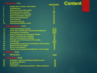 Content1. Design brief, Context and Problem
2. Questionnaire
3. Mood board and client profile
4. Existing products analysis
5. Disassembly of a home lamp
6. Basic Components analysis
7. Manufacturing Research
8. Joint research
9. Research summary
10. Specification/Quality control
11. Initial ideas/Design analysis
12. Initial ideas specification analysis/ranking/match
13. Development of sketches
14. Model dimensions for developed designs
15. Sketch 5 development modeling
16. Sketch 8 Development modeling
17. Strengths and weaknesses of the models
18. Final Design
19. Orthographic drawing and components of the product
20. Model of the final design
21. M.E.S.S Development
22. Testing and development/modification in final design
23. Making Diary
24. Evaluation against specification/Quality check
25. Evaluation-Opinions
26. Modification
27. Evaluation- overcoming problems + Mass production
Research
Development
Making
Evaluation
3-14
Page Number
3
4
5
6-8
9
10
11
12
13
14
15-17
18-19
20-21
22
23
24
25
26-27
28
29
30
31
32-35
36
37
38
39
15-31
32-35
36-39
 
