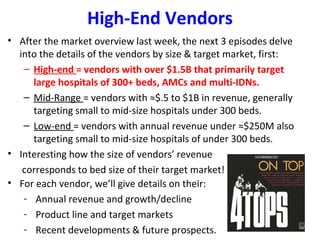 High-End Vendors
• After the market overview last week, the next 3 episodes delve
into the details of the vendors by size & target market, first:
– High-end = vendors with over $1.5B that primarily target
large hospitals of 300+ beds, AMCs and multi-IDNs.
– Mid-Range = vendors with ≈$.5 to $1B in revenue, generally
targeting small to mid-size hospitals under 300 beds.
– Low-end = vendors with annual revenue under ≈$250M also
targeting small to mid-size hospitals of under 300 beds.
• Interesting how the size of vendors’ revenue
corresponds to bed size of their target market!
• For each vendor, we’ll give details on their:
- Annual revenue and growth/decline
- Product line and target markets
- Recent developments & future prospects.
 
