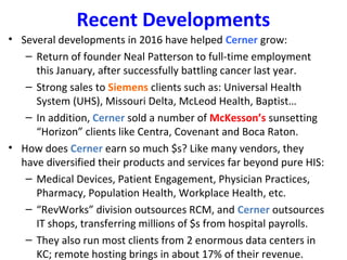 Recent Developments
• Several developments in 2016 have helped Cerner grow:
– Return of founder Neal Patterson to full-time employment
this January, after successfully battling cancer last year.
– Strong sales to Siemens clients such as: Universal Health
System (UHS), Missouri Delta, McLeod Health, Baptist…
– In addition, Cerner sold a number of McKesson’s sunsetting
“Horizon” clients like Centra, Covenant and Boca Raton.
• How does Cerner earn so much $s? Like many vendors, they
have diversified their products and services far beyond pure HIS:
– Medical Devices, Patient Engagement, Physician Practices,
Pharmacy, Population Health, Workplace Health, etc.
– “RevWorks” division outsources RCM, and Cerner outsources
IT shops, transferring millions of $s from hospital payrolls.
– They also run most clients from 2 enormous data centers in
KC; remote hosting brings in about 17% of their revenue.
 